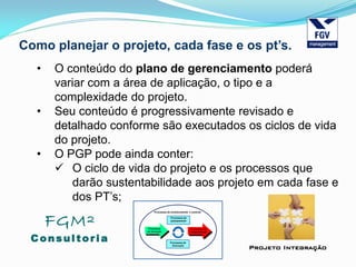 FGM²
Consul tori a
Projeto Integração
Como planejar o projeto, cada fase e os pt’s.
• O conteúdo do plano de gerenciamento poderá
variar com a área de aplicação, o tipo e a
complexidade do projeto.
• Seu conteúdo é progressivamente revisado e
detalhado conforme são executados os ciclos de vida
do projeto.
• O PGP pode ainda conter:
 O ciclo de vida do projeto e os processos que
darão sustentabilidade aos projeto em cada fase e
dos PT’s;
 