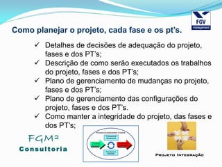 FGM²
Consul tori a
Projeto Integração
Como planejar o projeto, cada fase e os pt’s.
 Detalhes de decisões de adequação do projeto,
fases e dos PT’s;
 Descrição de como serão executados os trabalhos
do projeto, fases e dos PT’s;
 Plano de gerenciamento de mudanças no projeto,
fases e dos PT’s;
 Plano de gerenciamento das configurações do
projeto, fases e dos PT’s.
 Como manter a integridade do projeto, das fases e
dos PT’s;
 