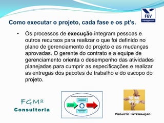 FGM²
Consul tori a
Projeto Integração
Como executar o projeto, cada fase e os pt’s.
• Os processos de execução integram pessoas e
outros recursos para realizar o que foi definido no
plano de gerenciamento do projeto e as mudanças
aprovadas. O gerente do contrato e a equipe de
gerenciamento orienta o desempenho das atividades
planejadas para cumprir as especificações e realizar
as entregas dos pacotes de trabalho e do escopo do
projeto.
 
