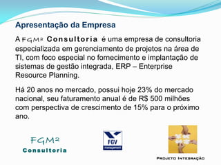 Apresentação da Empresa
A FGM² Consultoria é uma empresa de consultoria
especializada em gerenciamento de projetos na área de
TI, com foco especial no fornecimento e implantação de
sistemas de gestão integrada, ERP – Enterprise
Resource Planning.
Há 20 anos no mercado, possui hoje 23% do mercado
nacional, seu faturamento anual é de R$ 500 milhões
com perspectiva de crescimento de 15% para o próximo
ano.
FGM²
C o n s u l t o r i a
Projeto Integração
 