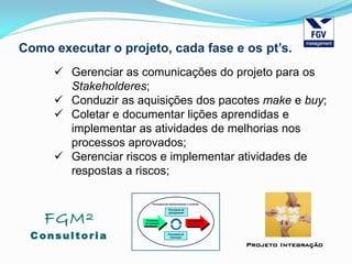 FGM²
Consul tori a
Projeto Integração
Como executar o projeto, cada fase e os pt’s.
 Gerenciar as comunicações do projeto para os
Stakeholderes;
 Conduzir as aquisições dos pacotes make e buy;
 Coletar e documentar lições aprendidas e
implementar as atividades de melhorias nos
processos aprovados;
 Gerenciar riscos e implementar atividades de
respostas a riscos;
 
