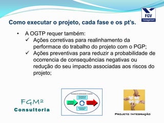 FGM²
Consul tori a
Projeto Integração
Como executar o projeto, cada fase e os pt’s.
• A OGTP requer também:
 Ações corretivas para realinhamento da
performace do trabalho do projeto com o PGP;
 Ações preventivas para reduzir a probabilidade de
ocorrencia de consequências negativas ou
redução do seu impacto associadas aos riscos do
projeto;
 