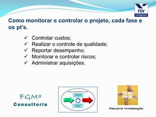 FGM²
Consul tori a
Projeto Integração
Como monitorar e controlar o projeto, cada fase e
os pt’s.
 Controlar custos;
 Realizar o controle de qualidade;
 Reportar desempenho;
 Monitorar e controlar riscos;
 Administrar aquisições.
 