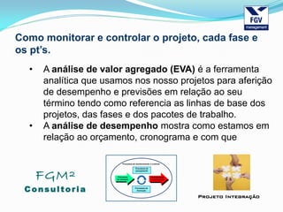 FGM²
Consul tori a
Projeto Integração
Como monitorar e controlar o projeto, cada fase e
os pt’s.
• A análise de valor agregado (EVA) é a ferramenta
analítica que usamos nos nosso projetos para aferição
de desempenho e previsões em relação ao seu
término tendo como referencia as linhas de base dos
projetos, das fases e dos pacotes de trabalho.
• A análise de desempenho mostra como estamos em
relação ao orçamento, cronograma e com que
 