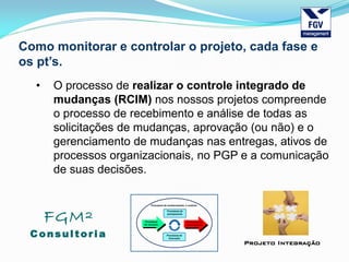 FGM²
Consul tori a
Projeto Integração
Como monitorar e controlar o projeto, cada fase e
os pt’s.
• O processo de realizar o controle integrado de
mudanças (RCIM) nos nossos projetos compreende
o processo de recebimento e análise de todas as
solicitações de mudanças, aprovação (ou não) e o
gerenciamento de mudanças nas entregas, ativos de
processos organizacionais, no PGP e a comunicação
de suas decisões.
 