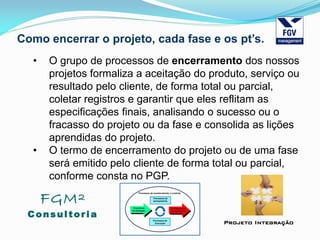 FGM²
Consul tori a
Projeto Integração
Como encerrar o projeto, cada fase e os pt’s.
• O grupo de processos de encerramento dos nossos
projetos formaliza a aceitação do produto, serviço ou
resultado pelo cliente, de forma total ou parcial,
coletar registros e garantir que eles reflitam as
especificações finais, analisando o sucesso ou o
fracasso do projeto ou da fase e consolida as lições
aprendidas do projeto.
• O termo de encerramento do projeto ou de uma fase
será emitido pelo cliente de forma total ou parcial,
conforme consta no PGP.
 