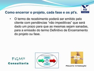 FGM²
Consul tori a
Projeto Integração
Como encerrar o projeto, cada fase e os pt’s.
• O termo de recebimento poderá ser emitido pelo
cliente com pendências “não impeditivas” que será
dado um prazo para que as mesmas sejam sanadas,
para a emissão do termo Definitivo de Encerramento
do projeto ou fase.
 