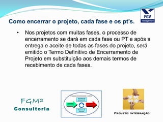 FGM²
Consul tori a
Projeto Integração
Como encerrar o projeto, cada fase e os pt’s.
• Nos projetos com muitas fases, o processo de
encerramento se dará em cada fase ou PT e após a
entrega e aceite de todas as fases do projeto, será
emitido o Termo Definitivo de Encerramento de
Projeto em substituição aos demais termos de
recebimento de cada fases.
 