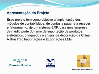 Apresentação do Projeto
Esse projeto tem como objetivo a implantação dos
módulos de contabilidade, de contas a pagar e a receber
e faturamento, de um sistema ERP, para uma empresa
de médio porte do ramo de importação de produtos
eletrônicos, brinquedos e artigos de decoração da China.
A BrasilTec Importações e Exportações Ltda .
FGM²
Consul tori a
Projeto Integração
 