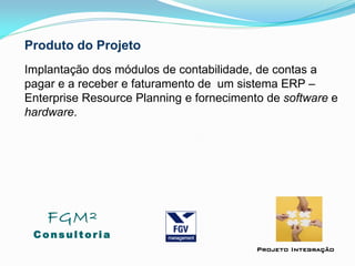 Produto do Projeto
Implantação dos módulos de contabilidade, de contas a
pagar e a receber e faturamento de um sistema ERP –
Enterprise Resource Planning e fornecimento de software e
hardware.
FGM²
Consul tori a
Projeto Integração
 
