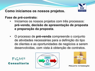 FGM²
Consul tori a
Projeto Integração
Como iniciamos os nossos projetos.
Fase de pré-contrato:
• Iniciamos os nossos projetos com três processos:
pré-venda, decisão de apresentação de proposta
e preparação da proposta.
• O processo de pré-venda compreende o conjunto
de atividades necessárias para a definição do tipo
de clientes e as oportunidades de negócios a serem
desenvolvidas, com vista à obtenção de contratos.
 