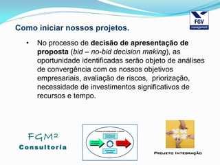 FGM²
Consul tori a
Projeto Integração
Como iniciar nossos projetos.
• No processo de decisão de apresentação de
proposta (bid – no-bid decision making), as
oportunidade identificadas serão objeto de análises
de convergência com os nossos objetivos
empresariais, avaliação de riscos, priorização,
necessidade de investimentos significativos de
recursos e tempo.
 