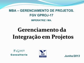 Gerenciamento da
Integração em Projetos
MBA – GERENCIAMENTO DE PROJETOS.
Junho/2013
FGV GPROJ-17
IMPERATRIZ / MA.
FGM²
C o n s u l t o r i a
 
