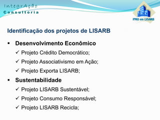 Identificação dos projetos de LISARB
 Desenvolvimento Econômico
 Projeto Crédito Democrático;
 Projeto Associativismo em Ação;
 Projeto Exporta LISARB;
 Sustentabilidade
 Projeto LISARB Sustentável;
 Projeto Consumo Responsável;
 Projeto LISARB Recicla;
 