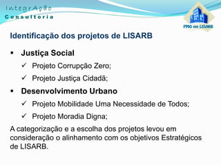 Identificação dos projetos de LISARB
 Justiça Social
 Projeto Corrupção Zero;
 Projeto Justiça Cidadã;
 Desenvolvimento Urbano
 Projeto Mobilidade Uma Necessidade de Todos;
 Projeto Moradia Digna;
A categorização e a escolha dos projetos levou em
consideração o alinhamento com os objetivos Estratégicos
de LISARB.
 