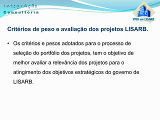 Critérios de peso e avaliação dos projetos LISARB.
• Os critérios e pesos adotados para o processo de
seleção do portfólio dos projetos, tem o objetivo de
melhor avaliar a relevância dos projetos para o
atingimento dos objetivos estratégicos do governo de
LISARB.
 