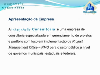 Apresentação da Empresa
A IntegrAção Consultoria é uma empresa de
consultoria especializada em gerenciamento de projetos
e portfólio com foco em implementação de Project
Management Office – PMO para o setor público a nível
de governos municipais, estaduais e federais.
 