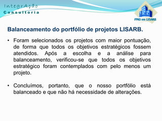 Balanceamento do portfólio de projetos LISARB.
• Foram selecionados os projetos com maior pontuação,
de forma que todos os objetivos estratégicos fossem
atendidos. Após a escolha e a análise para
balanceamento, verificou-se que todos os objetivos
estratégico foram contemplados com pelo menos um
projeto.
• Concluímos, portanto, que o nosso portfólio está
balanceado e que não há necessidade de alterações.
 