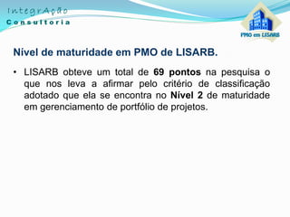 Nível de maturidade em PMO de LISARB.
• LISARB obteve um total de 69 pontos na pesquisa o
que nos leva a afirmar pelo critério de classificação
adotado que ela se encontra no Nível 2 de maturidade
em gerenciamento de portfólio de projetos.
 