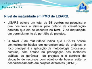 Nível de maturidade em PMO de LISARB.
• LISARB obteve um total de 69 pontos na pesquisa o
que nos leva a afirmar pelo critério de classificação
adotado que ela se encontra no Nível 2 de maturidade
em gerenciamento de portfólio de projetos.
• O Nivel 2 de maturidade indica que LISARB possui
conhecimento básica em gerenciamento de projetos, o
foco principal é a aplicação da metodologia (processos
comuns) com ênfase na propagação das melhores
práticas de gerência de projetos e o controle de
alocação de recursos com objetivo de buscar evitar o
desbalanceamento em projetos diferentes (OPM3).
 