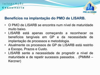 Benefícios na implantação do PMO de LISARB.
• O PMO de LISARB se encontra num nível de maturidade
muito baixo.
• LISARB está apenas começando a reconhecer os
benefícios tangíveis em GP e da necessidade de
implantação de processos e metodologia.
• Atualmente os processos de GP de LISARB está restrito
a Escopo, Prazos e Custo.
• LISARB sente a necessidade de progredir a nível de
maturidade e de repetir sucessos passados. . (PMMM –
Kerzner)
 