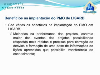 Benefícios na implantação do PMO de LISARB.
• São vários os benefícios na implantação do PMO em
LISARB.
 Melhorias na performance dos projetos, controle
maior dos eventos dos projetos possibilitando
respostas mais rápidas e precisas para correção de
desvios e formação de uma base de informações de
lições aprendidas que possibilita transferência de
conhecimento;
 