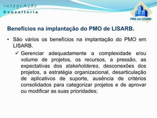 Benefícios na implantação do PMO de LISARB.
• São vários os benefícios na implantação do PMO em
LISARB.
 Gerenciar adequadamente a complexidade e/ou
volume de projetos, os recursos, a pressão, as
expectativas dos stakeholderes, desconexões dos
projetos, a estratégia organizacional, desarticulação
de aplicativos de suporte, ausência de critérios
consolidados para categorizar projetos e de aprovar
ou modificar as suas prioridades;
 