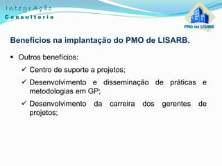 Benefícios na implantação do PMO de LISARB.
 Outros benefícios:
 Centro de suporte a projetos;
 Desenvolvimento e disseminação de práticas e
metodologias em GP;
 Desenvolvimento da carreira dos gerentes de
projetos;
 