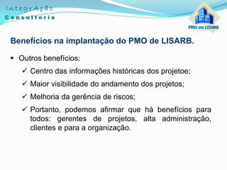Benefícios na implantação do PMO de LISARB.
 Outros benefícios:
 Centro das informações históricas dos projetoe;
 Maior visibilidade do andamento dos projetos;
 Melhoria da gerência de riscos;
 Portanto, podemos afirmar que há benefícios para
todos: gerentes de projetos, alta administração,
clientes e para a organização.
 