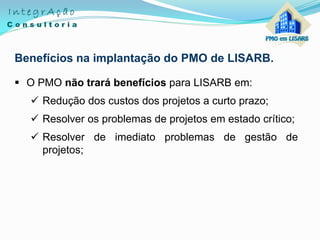 Benefícios na implantação do PMO de LISARB.
 O PMO não trará benefícios para LISARB em:
 Redução dos custos dos projetos a curto prazo;
 Resolver os problemas de projetos em estado crítico;
 Resolver de imediato problemas de gestão de
projetos;
 