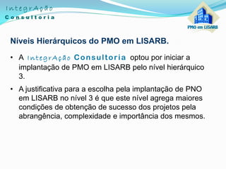 Níveis Hierárquicos do PMO em LISARB.
• A IntegrAção Consultoria optou por iniciar a
implantação de PMO em LISARB pelo nível hierárquico
3.
• A justificativa para a escolha pela implantação de PNO
em LISARB no nível 3 é que este nível agrega maiores
condições de obtenção de sucesso dos projetos pela
abrangência, complexidade e importância dos mesmos.
 