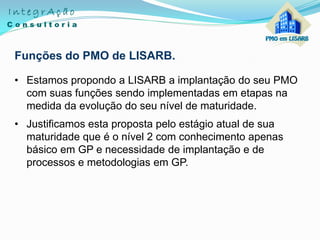Funções do PMO de LISARB.
• Estamos propondo a LISARB a implantação do seu PMO
com suas funções sendo implementadas em etapas na
medida da evolução do seu nível de maturidade.
• Justificamos esta proposta pelo estágio atual de sua
maturidade que é o nível 2 com conhecimento apenas
básico em GP e necessidade de implantação e de
processos e metodologias em GP.
 