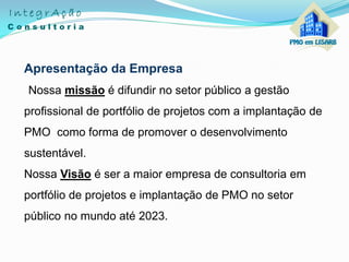 Apresentação da Empresa
Nossa missão é difundir no setor público a gestão
profissional de portfólio de projetos com a implantação de
PMO como forma de promover o desenvolvimento
sustentável.
Nossa Visão é ser a maior empresa de consultoria em
portfólio de projetos e implantação de PMO no setor
público no mundo até 2023.
 