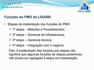 Funções do PMO de LISARB.
• Etapas da implantação das funções do PMO
 1ª etapa: - Métodos e Procedimentos;
 2ª etapa – Gerencia de infraestrutura;
 3ª etapa – Gerencia técnica;
 4ª etapa – Integração com o negócio.
Obs: A implantação das funções por etapas não
significa que algumas funções de etapas posteriores
não possa ser agregada à etapa em implantação.
 