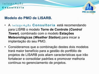 Modelo do PMO de LISARB.
• A IntegrAção Consultoria está recomendando
para LISRB o modelo Torre de Controle (Control
Tower), combinado com o modelo Estações
Meteorológicas (Weather Station) para inicar a
implantação do seu PMO.
• Consideramos que a combinação destes dois modelos
trará maior benefício para a gestão do portfólio de
projetos de LISARB pois aliam características que irão
fortalecer e consolidar padrões e promover melhoria
contínua no gerenciamento de projetos.
 