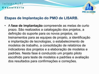 Etapas de Implantação do PMO de LISARB.
• A fase de implantação compreende as metas de curto
prazo. São realizados a catalogação dos projetos, a
definição do suporte para os novos projetos, os
treinamentos para as equipes de projeto, a identificação
e implantação de tecnologias, o estabelecimento de
modelos de trabalho, a consolidação de relatórios de
indicadores dos projetos e a elaboração de modelos e
padrões. Nesta fase é conduzido um projeto piloto
escolhido para teste de modelos e padrões e avaliação
dos resultados para confirmações e correções.
 