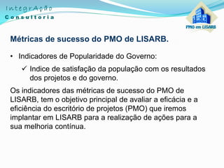 Métricas de sucesso do PMO de LISARB.
• Indicadores de Popularidade do Governo:
 Indice de satisfação da população com os resultados
dos projetos e do governo.
Os indicadores das métricas de sucesso do PMO de
LISARB, tem o objetivo principal de avaliar a eficácia e a
eficiência do escritório de projetos (PMO) que iremos
implantar em LISARB para a realização de ações para a
sua melhoria contínua.
 