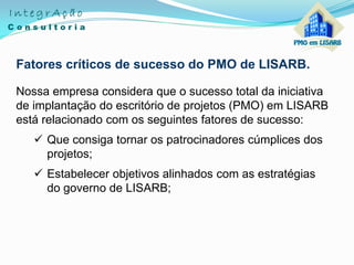 Fatores críticos de sucesso do PMO de LISARB.
Nossa empresa considera que o sucesso total da iniciativa
de implantação do escritório de projetos (PMO) em LISARB
está relacionado com os seguintes fatores de sucesso:
 Que consiga tornar os patrocinadores cúmplices dos
projetos;
 Estabelecer objetivos alinhados com as estratégias
do governo de LISARB;
 