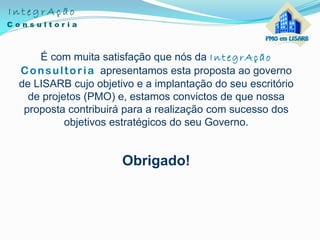 É com muita satisfação que nós da IntegrAção
Consultoria apresentamos esta proposta ao governo
de LISARB cujo objetivo e a implantação do seu escritório
de projetos (PMO) e, estamos convictos de que nossa
proposta contribuirá para a realização com sucesso dos
objetivos estratégicos do seu Governo.
Obrigado!
 