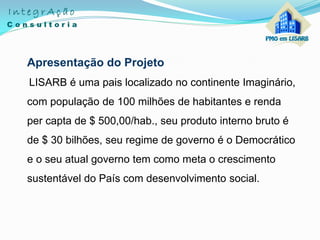 Apresentação do Projeto
LISARB é uma pais localizado no continente Imaginário,
com população de 100 milhões de habitantes e renda
per capta de $ 500,00/hab., seu produto interno bruto é
de $ 30 bilhões, seu regime de governo é o Democrático
e o seu atual governo tem como meta o crescimento
sustentável do País com desenvolvimento social.
 