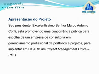 Apresentação do Projeto
Seu presidente, Excelentíssimo Senhor Marco Antonio
Cogli, está promovendo uma concorrência pública para
escolha de um empresa de consultoria em
gerenciamento profissional de portfólios e projetos, para
implantar em LISARB um Project Management Office –
PMO.
 