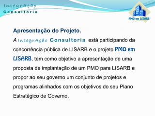 Apresentação do Projeto.
A IntegrAção Consultoria está participando da
concorrência pública de LISARB e o projeto
, tem como objetivo a apresentação de uma
proposta de implantação de um PMO para LISARB e
propor ao seu governo um conjunto de projetos e
programas alinhados com os objetivos do seu Plano
Estratégico de Governo.
 