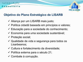 Objetivo do Plano Estratégico de LISARB
 Aliança por um LISARB mais justo;
 Política cidadã baseada em princípios e valores;
 Educação para a sociedade do conhecimento;
 Economia para uma sociedade sustentável;
 Proteção social;
 Qualidade de vida e segurança para todos os
Lisarbeanos;
 Cultura e fortalecimento da diversidade;
 Política externa para o século 21;
 Combate à corrupção.
 