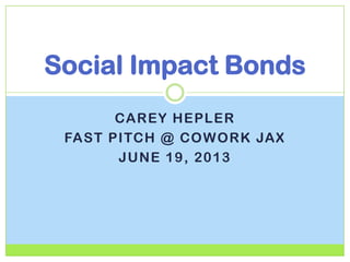 CAREY HEPLER
FAST PITCH @ COWORK JAX
JUNE 19, 2013
Social Impact Bonds
 