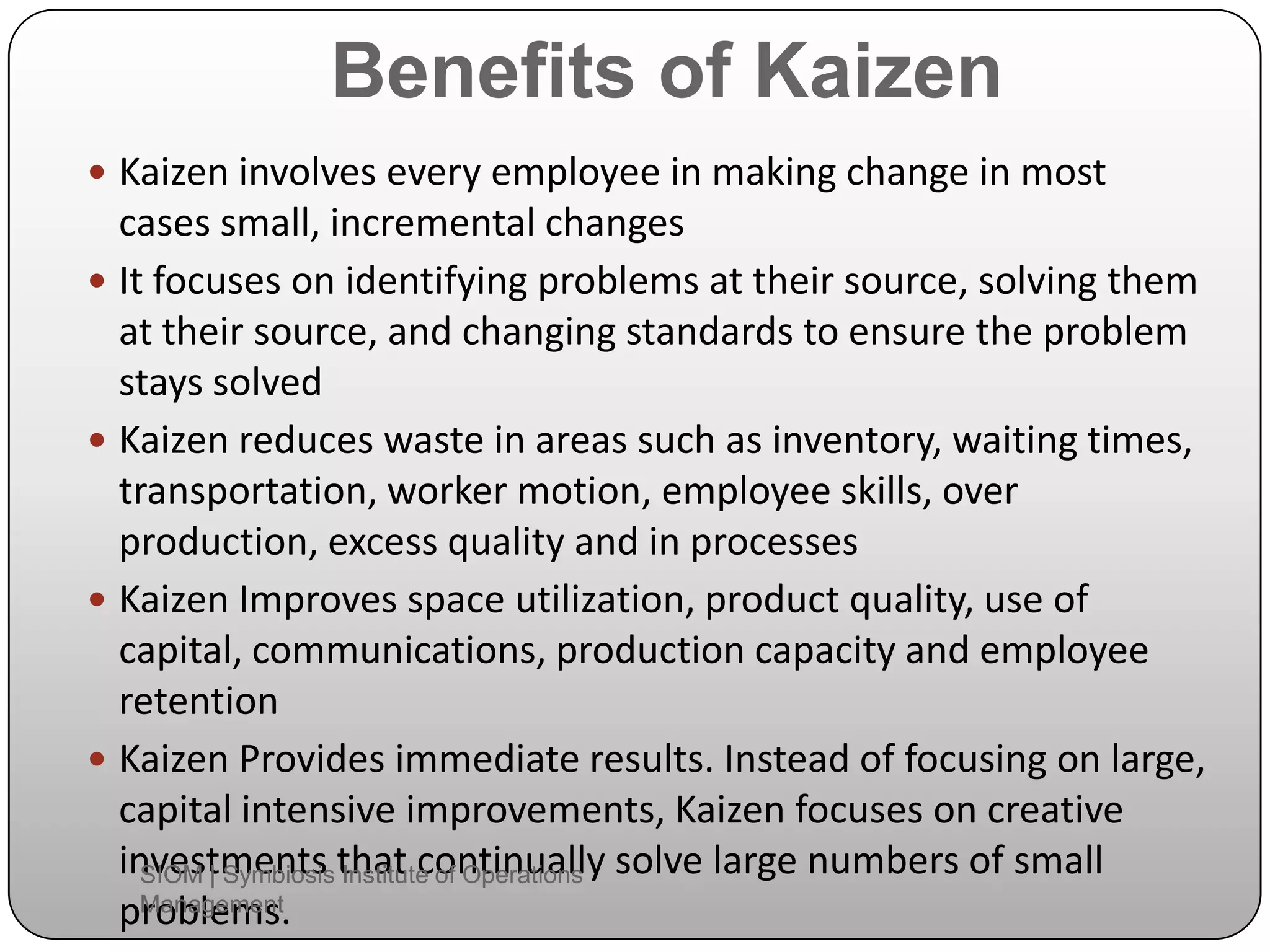 Benefits of Kaizen
 Kaizen involves every employee in making change in most
cases small, incremental changes
 It focuses on identifying problems at their source, solving them
at their source, and changing standards to ensure the problem
stays solved
 Kaizen reduces waste in areas such as inventory, waiting times,
transportation, worker motion, employee skills, over
production, excess quality and in processes
 Kaizen Improves space utilization, product quality, use of
capital, communications, production capacity and employee
retention
 Kaizen Provides immediate results. Instead of focusing on large,
capital intensive improvements, Kaizen focuses on creative
investments that continually solve large numbers of small
problems.
SIOM | Symbiosis Institute of Operations
Management
 