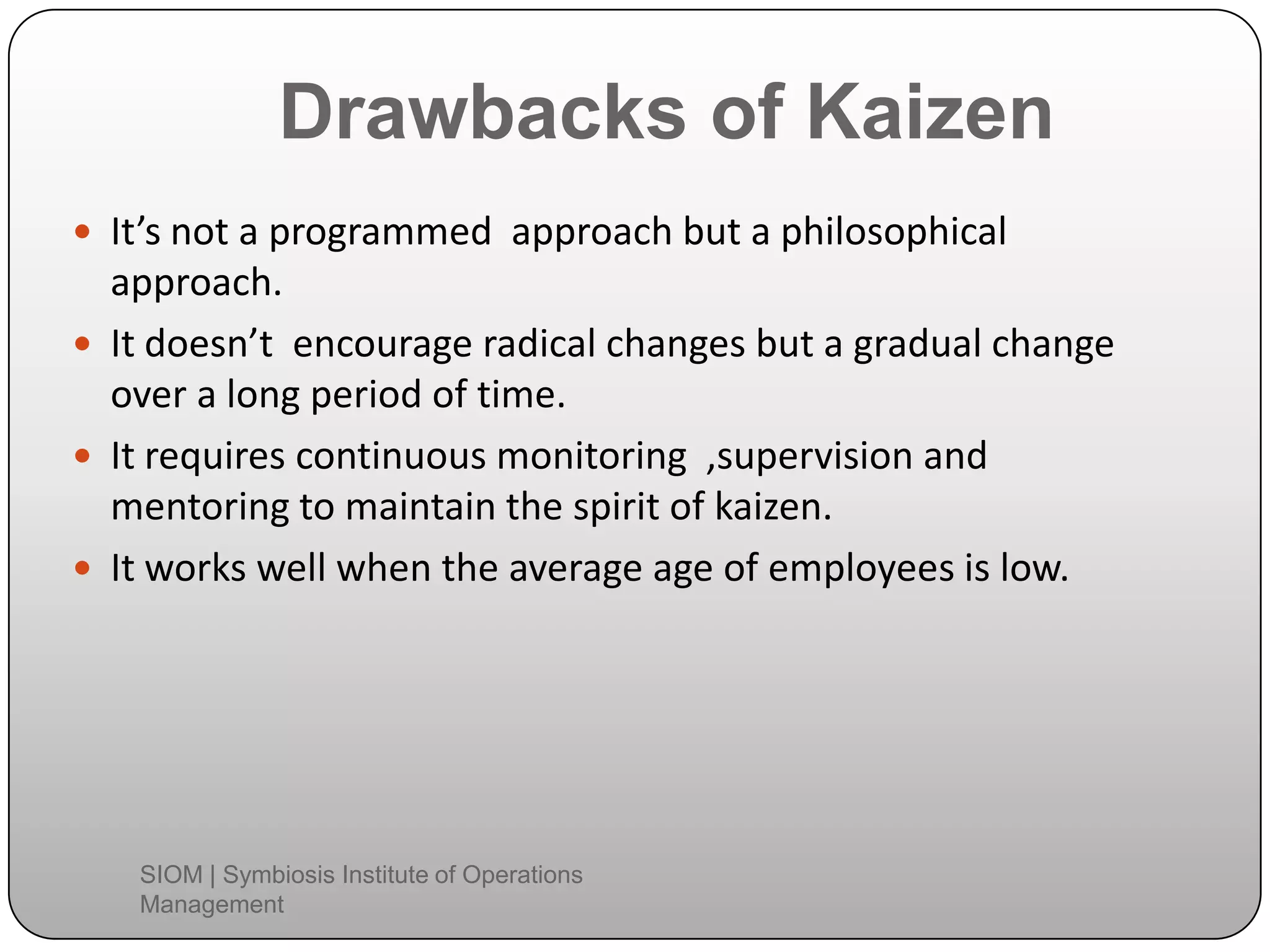 Drawbacks of Kaizen
 It’s not a programmed approach but a philosophical
approach.
 It doesn’t encourage radical changes but a gradual change
over a long period of time.
 It requires continuous monitoring ,supervision and
mentoring to maintain the spirit of kaizen.
 It works well when the average age of employees is low.
SIOM | Symbiosis Institute of Operations
Management
 