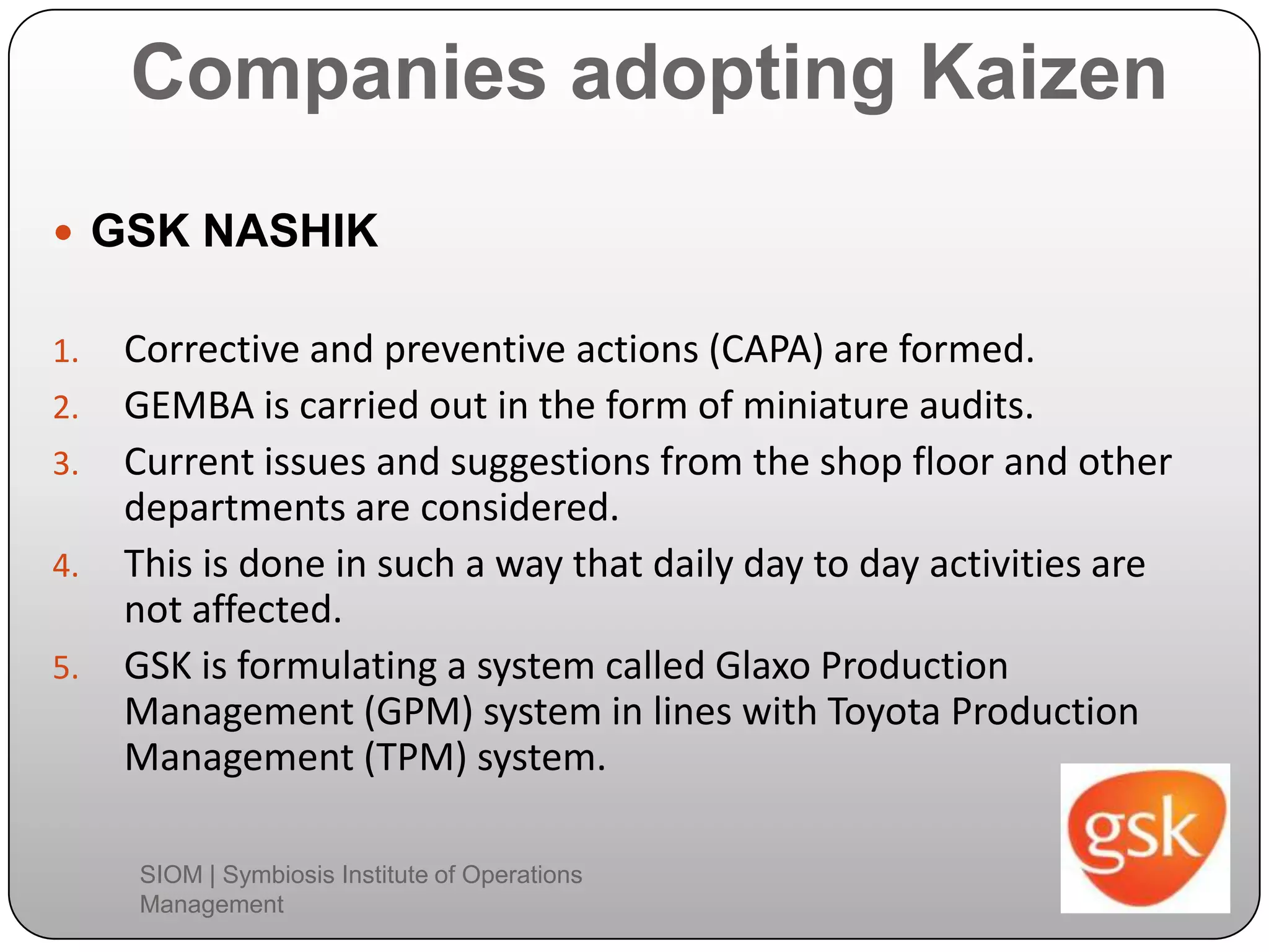 Companies adopting Kaizen
 GSK NASHIK
1. Corrective and preventive actions (CAPA) are formed.
2. GEMBA is carried out in the form of miniature audits.
3. Current issues and suggestions from the shop floor and other
departments are considered.
4. This is done in such a way that daily day to day activities are
not affected.
5. GSK is formulating a system called Glaxo Production
Management (GPM) system in lines with Toyota Production
Management (TPM) system.
SIOM | Symbiosis Institute of Operations
Management
 