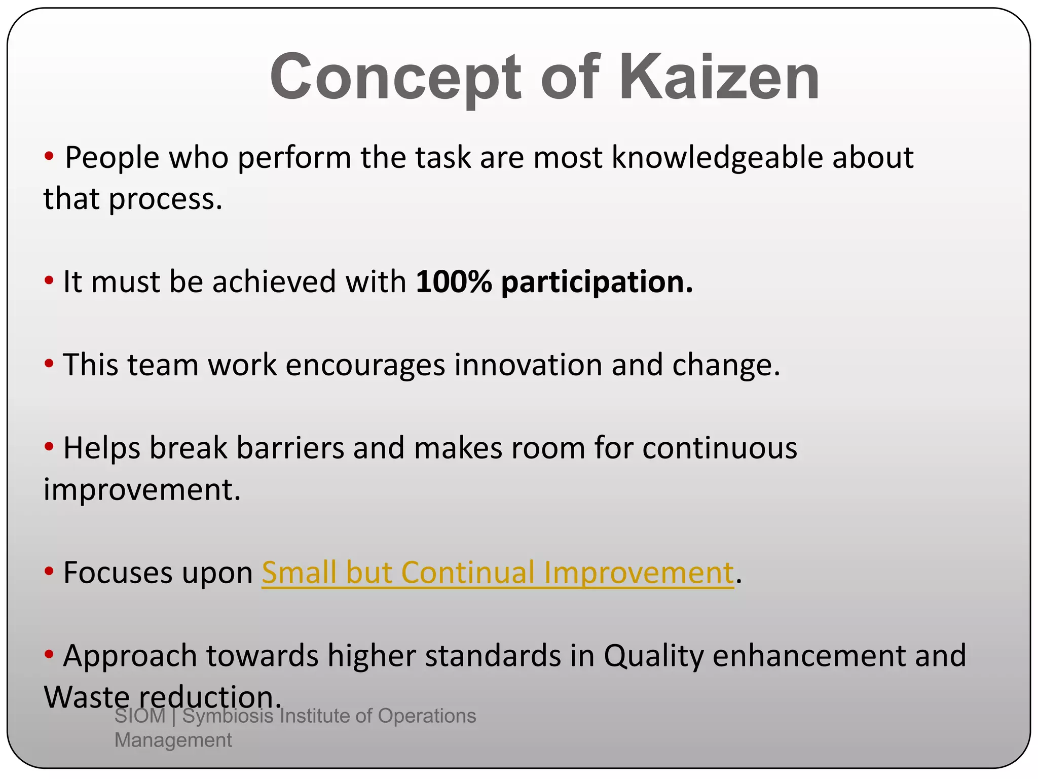 Concept of Kaizen
• People who perform the task are most knowledgeable about
that process.
• It must be achieved with 100% participation.
• This team work encourages innovation and change.
• Helps break barriers and makes room for continuous
improvement.
• Focuses upon Small but Continual Improvement.
• Approach towards higher standards in Quality enhancement and
Waste reduction.SIOM | Symbiosis Institute of Operations
Management
 