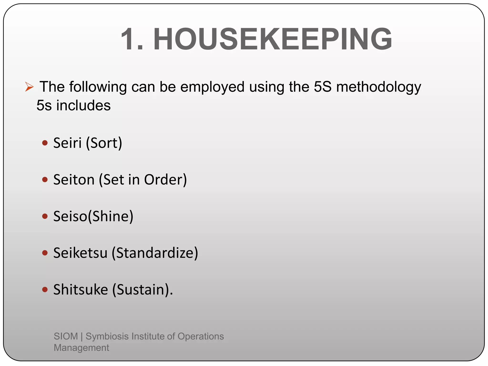 1. HOUSEKEEPING
 The following can be employed using the 5S methodology
5s includes
 Seiri (Sort)
 Seiton (Set in Order)
 Seiso(Shine)
 Seiketsu (Standardize)
 Shitsuke (Sustain).
SIOM | Symbiosis Institute of Operations
Management
 