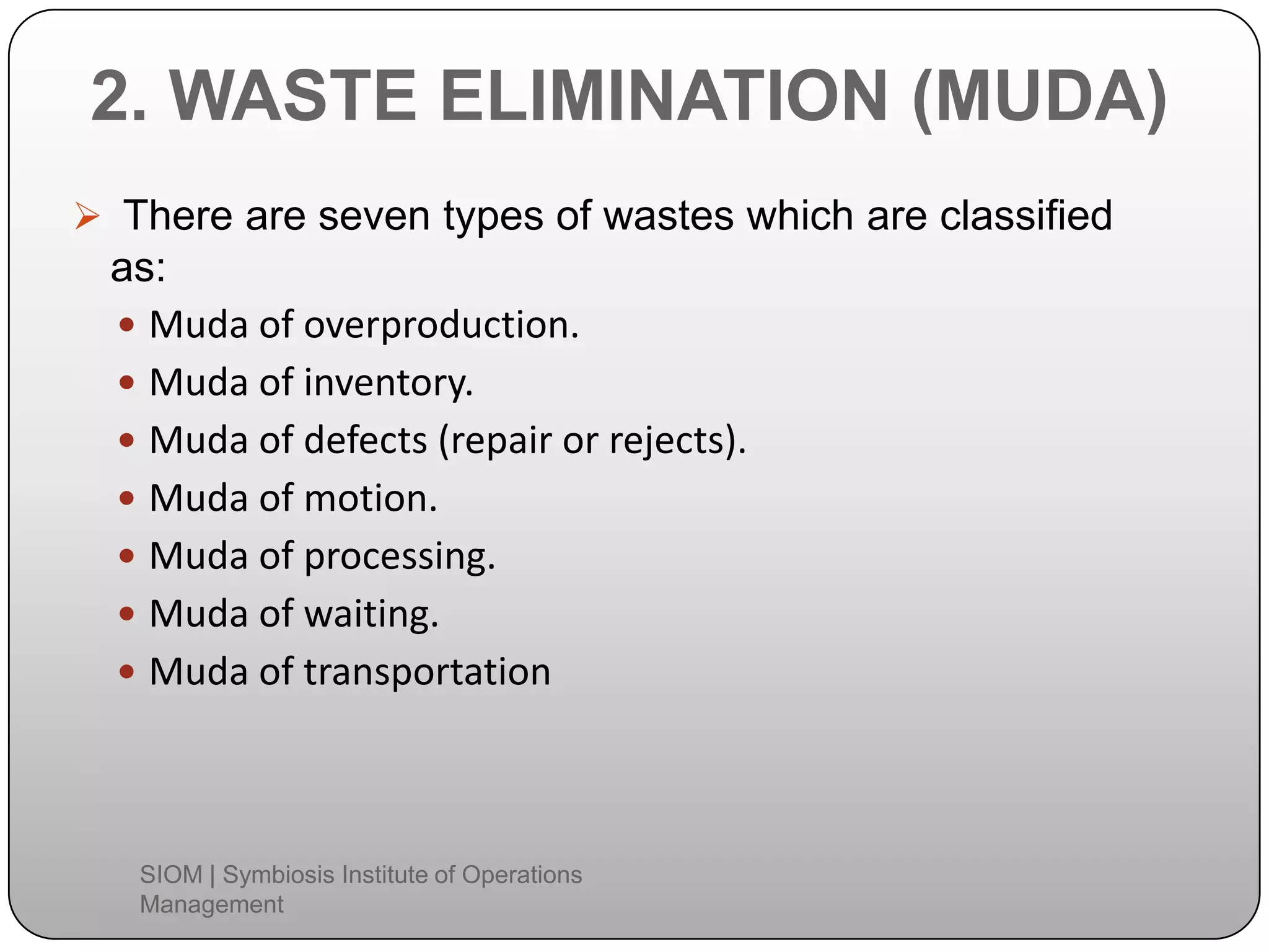 2. WASTE ELIMINATION (MUDA)
 There are seven types of wastes which are classified
as:
 Muda of overproduction.
 Muda of inventory.
 Muda of defects (repair or rejects).
 Muda of motion.
 Muda of processing.
 Muda of waiting.
 Muda of transportation
SIOM | Symbiosis Institute of Operations
Management
 